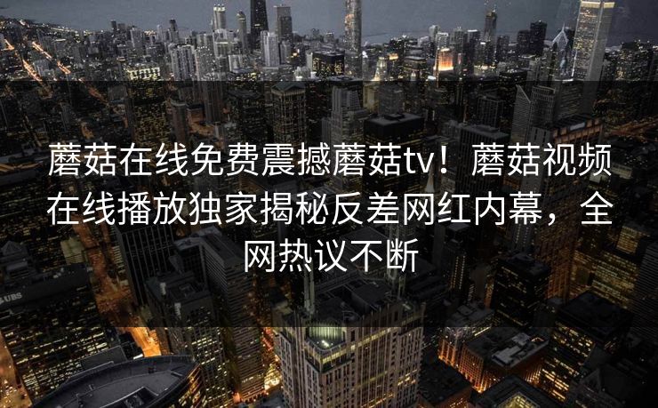 蘑菇在线免费震撼蘑菇tv！蘑菇视频在线播放独家揭秘反差网红内幕，全网热议不断