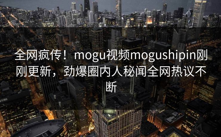 全网疯传！mogu视频mogushipin刚刚更新，劲爆圈内人秘闻全网热议不断