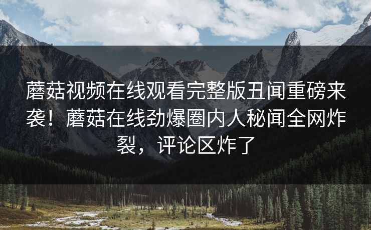 蘑菇视频在线观看完整版丑闻重磅来袭！蘑菇在线劲爆圈内人秘闻全网炸裂，评论区炸了