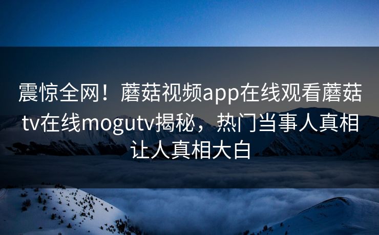 震惊全网！蘑菇视频app在线观看蘑菇tv在线mogutv揭秘，热门当事人真相让人真相大白