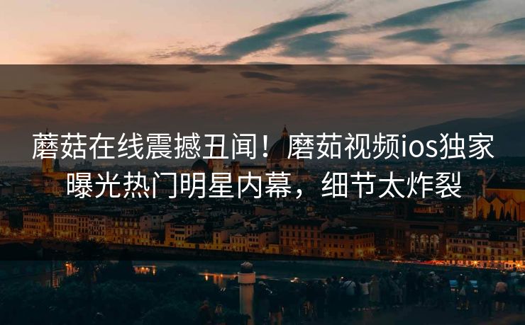 蘑菇在线震撼丑闻！磨茹视频ios独家曝光热门明星内幕，细节太炸裂