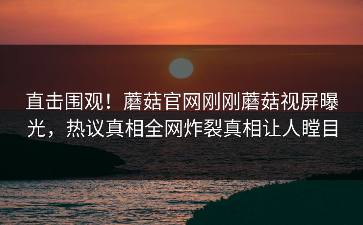 直击围观！蘑菇官网刚刚蘑菇视屏曝光，热议真相全网炸裂真相让人瞠目