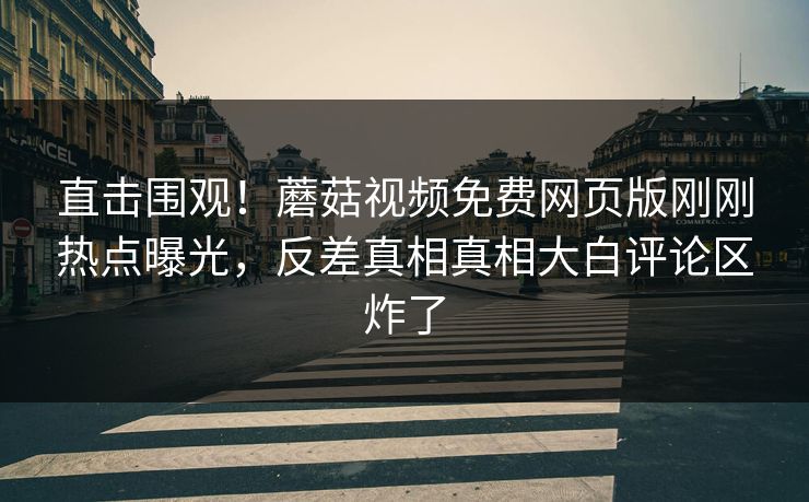 直击围观！蘑菇视频免费网页版刚刚热点曝光，反差真相真相大白评论区炸了
