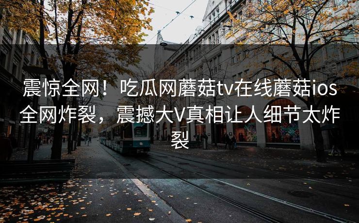 震惊全网！吃瓜网蘑菇tv在线蘑菇ios全网炸裂，震撼大V真相让人细节太炸裂