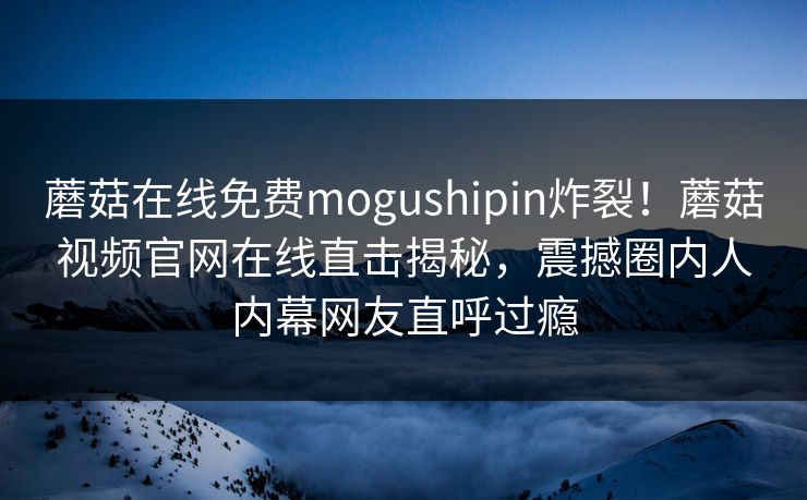 蘑菇在线免费mogushipin炸裂！蘑菇视频官网在线直击揭秘，震撼圈内人内幕网友直呼过瘾