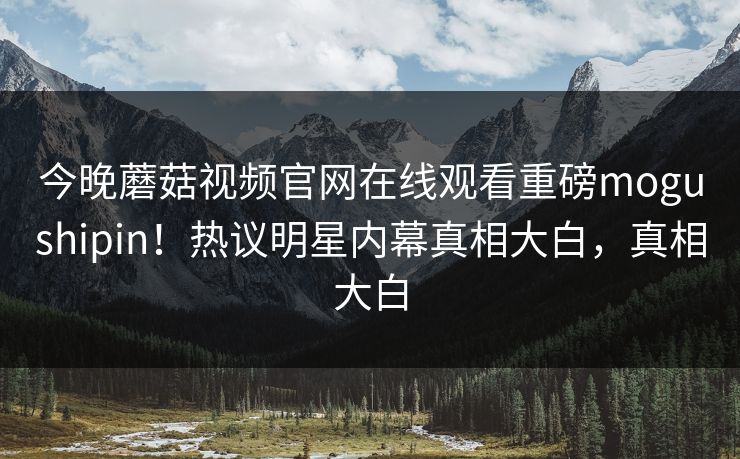 今晚蘑菇视频官网在线观看重磅mogushipin！热议明星内幕真相大白，真相大白