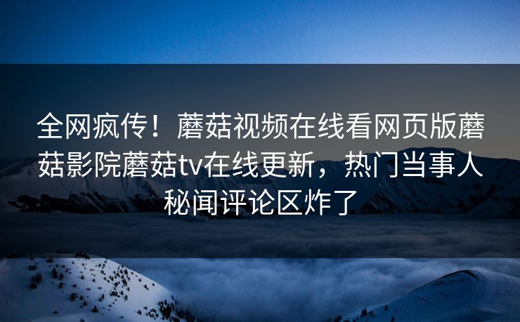 全网疯传！蘑菇视频在线看网页版蘑菇影院蘑菇tv在线更新，热门当事人秘闻评论区炸了