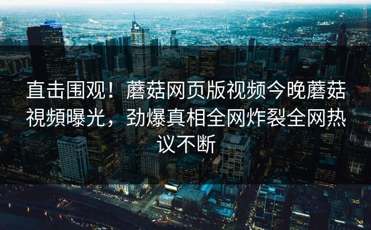 直击围观！蘑菇网页版视频今晚蘑菇視頻曝光，劲爆真相全网炸裂全网热议不断