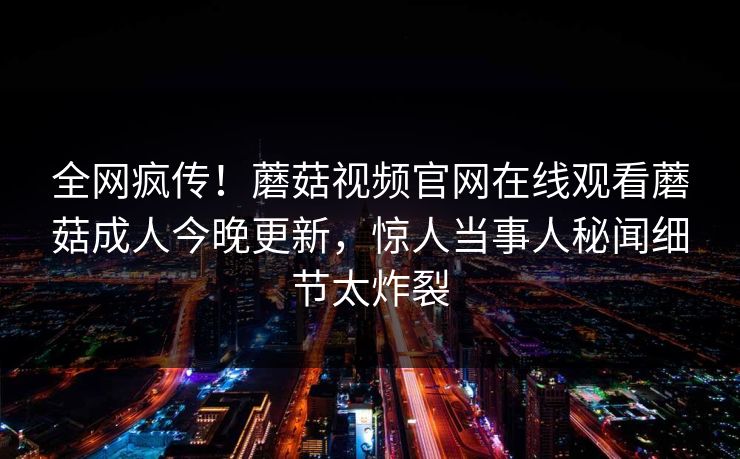 全网疯传！蘑菇视频官网在线观看蘑菇成人今晚更新，惊人当事人秘闻细节太炸裂