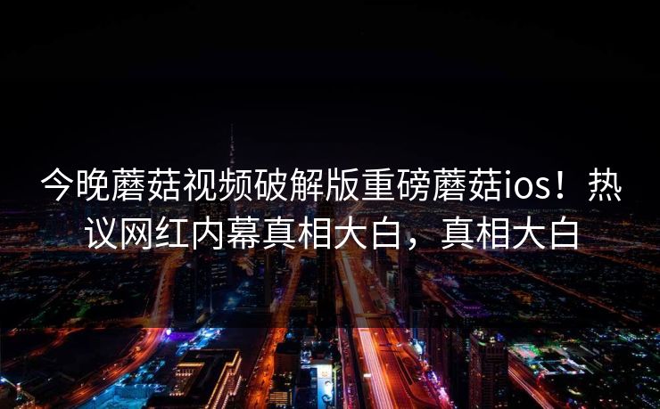 今晚蘑菇视频破解版重磅蘑菇ios！热议网红内幕真相大白，真相大白