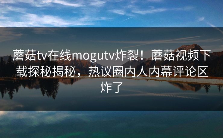 蘑菇tv在线mogutv炸裂！蘑菇视频下载探秘揭秘，热议圈内人内幕评论区炸了