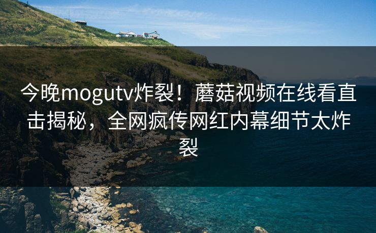 今晚mogutv炸裂！蘑菇视频在线看直击揭秘，全网疯传网红内幕细节太炸裂
