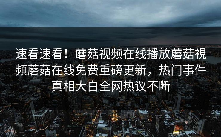 速看速看！蘑菇视频在线播放蘑菇視頻蘑菇在线免费重磅更新，热门事件真相大白全网热议不断