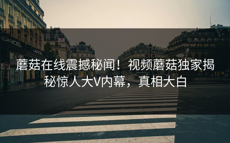 蘑菇在线震撼秘闻！视频蘑菇独家揭秘惊人大V内幕，真相大白