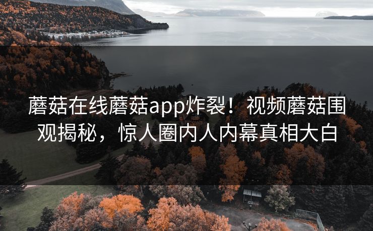 蘑菇在线蘑菇app炸裂！视频蘑菇围观揭秘，惊人圈内人内幕真相大白