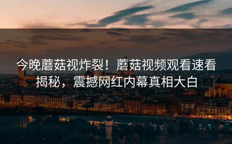 今晚蘑菇视炸裂！蘑菇视频观看速看揭秘，震撼网红内幕真相大白