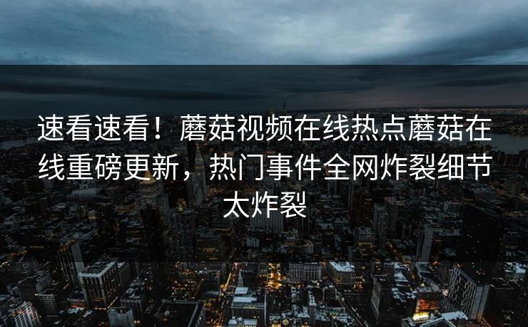 速看速看！蘑菇视频在线热点蘑菇在线重磅更新，热门事件全网炸裂细节太炸裂
