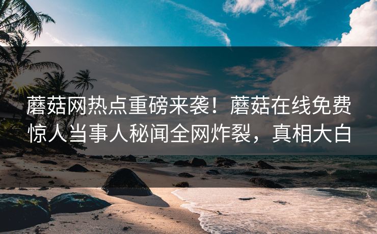 蘑菇网热点重磅来袭！蘑菇在线免费惊人当事人秘闻全网炸裂，真相大白