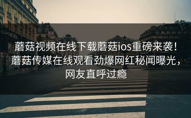 蘑菇视频在线下载蘑菇ios重磅来袭！蘑菇传媒在线观看劲爆网红秘闻曝光，网友直呼过瘾