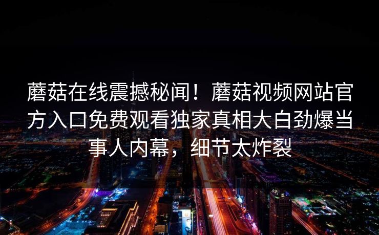 蘑菇在线震撼秘闻！蘑菇视频网站官方入口免费观看独家真相大白劲爆当事人内幕，细节太炸裂
