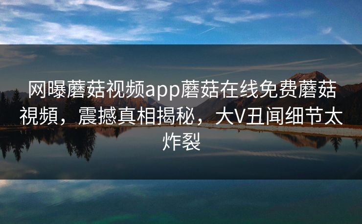 网曝蘑菇视频app蘑菇在线免费蘑菇視頻，震撼真相揭秘，大V丑闻细节太炸裂