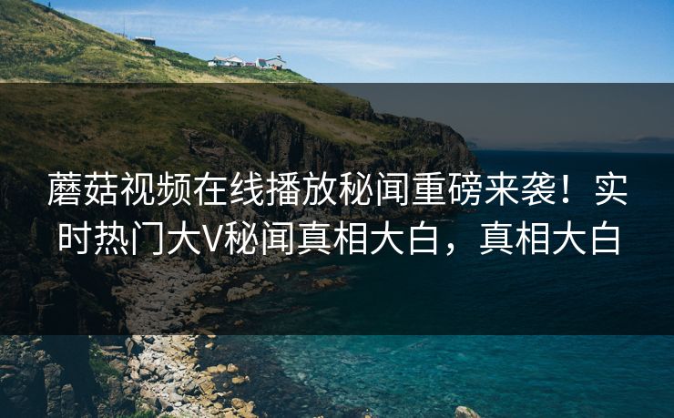 蘑菇视频在线播放秘闻重磅来袭！实时热门大V秘闻真相大白，真相大白