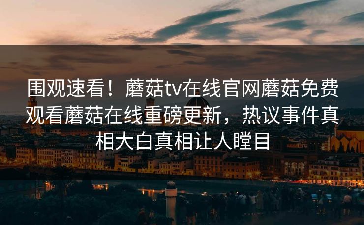 围观速看！蘑菇tv在线官网蘑菇免费观看蘑菇在线重磅更新，热议事件真相大白真相让人瞠目