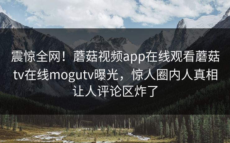 震惊全网！蘑菇视频app在线观看蘑菇tv在线mogutv曝光，惊人圈内人真相让人评论区炸了