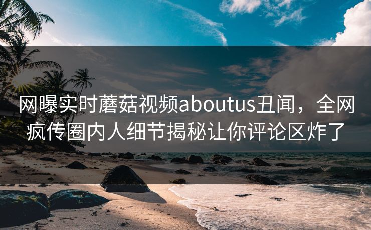 网曝实时蘑菇视频aboutus丑闻，全网疯传圈内人细节揭秘让你评论区炸了