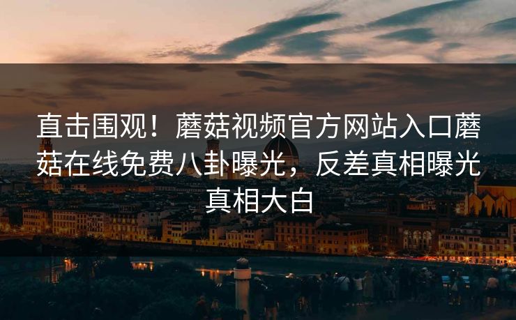 直击围观！蘑菇视频官方网站入口蘑菇在线免费八卦曝光，反差真相曝光真相大白