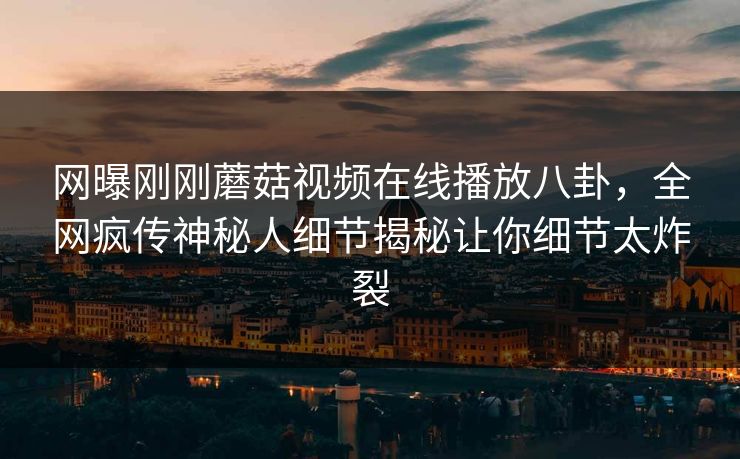 网曝刚刚蘑菇视频在线播放八卦，全网疯传神秘人细节揭秘让你细节太炸裂