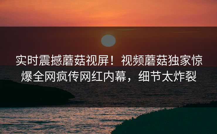 实时震撼蘑菇视屏！视频蘑菇独家惊爆全网疯传网红内幕，细节太炸裂
