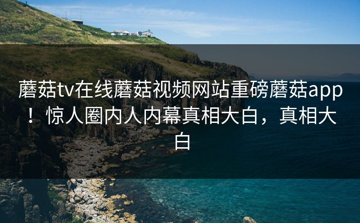 蘑菇tv在线蘑菇视频网站重磅蘑菇app！惊人圈内人内幕真相大白，真相大白