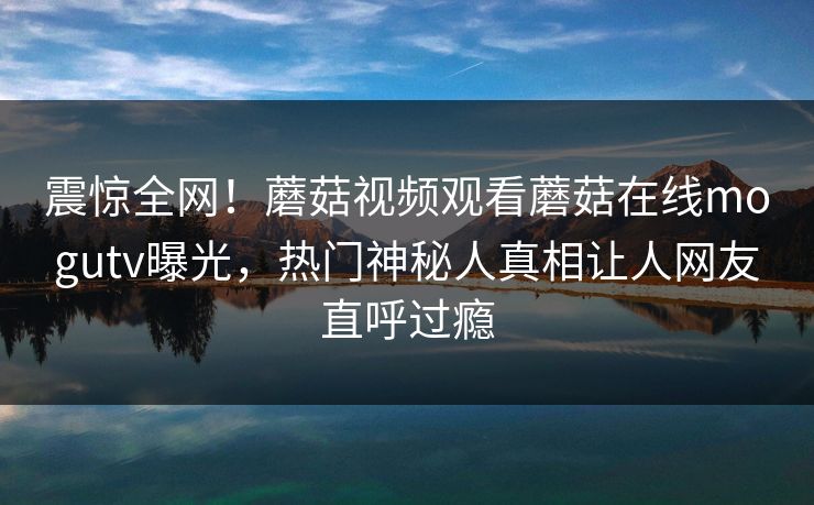 震惊全网！蘑菇视频观看蘑菇在线mogutv曝光，热门神秘人真相让人网友直呼过瘾