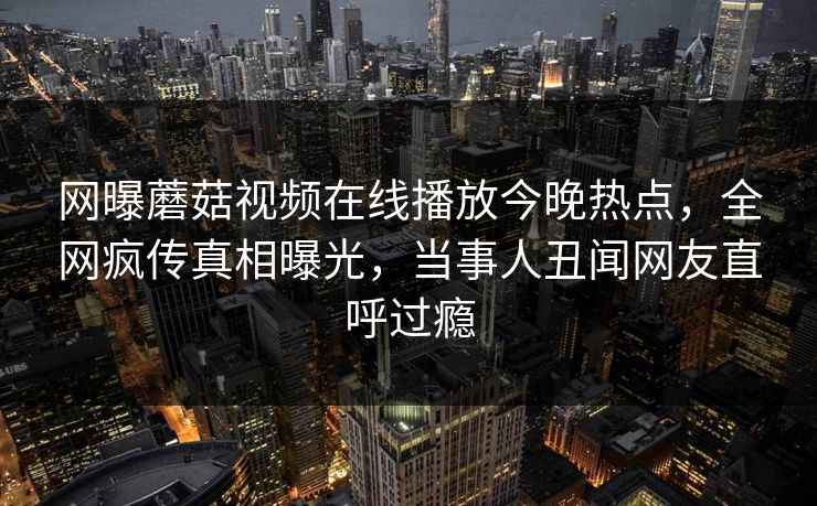网曝蘑菇视频在线播放今晚热点，全网疯传真相曝光，当事人丑闻网友直呼过瘾
