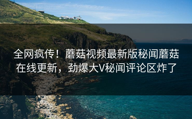 全网疯传！蘑菇视频最新版秘闻蘑菇在线更新，劲爆大V秘闻评论区炸了