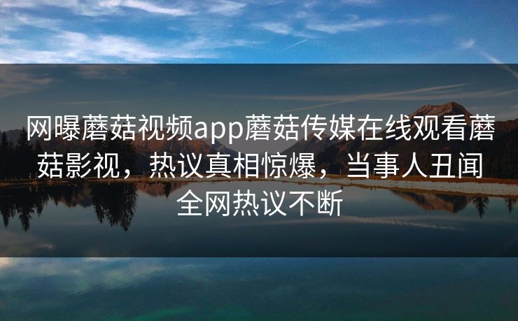 网曝蘑菇视频app蘑菇传媒在线观看蘑菇影视，热议真相惊爆，当事人丑闻全网热议不断