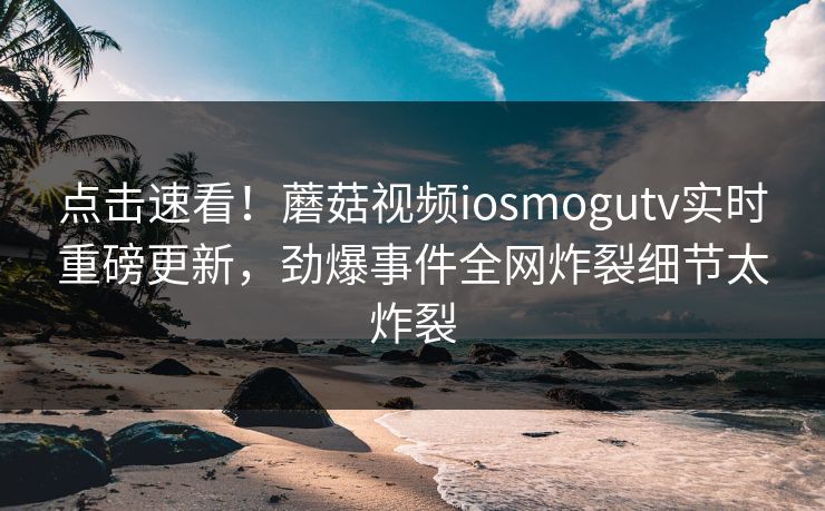点击速看！蘑菇视频iosmogutv实时重磅更新，劲爆事件全网炸裂细节太炸裂
