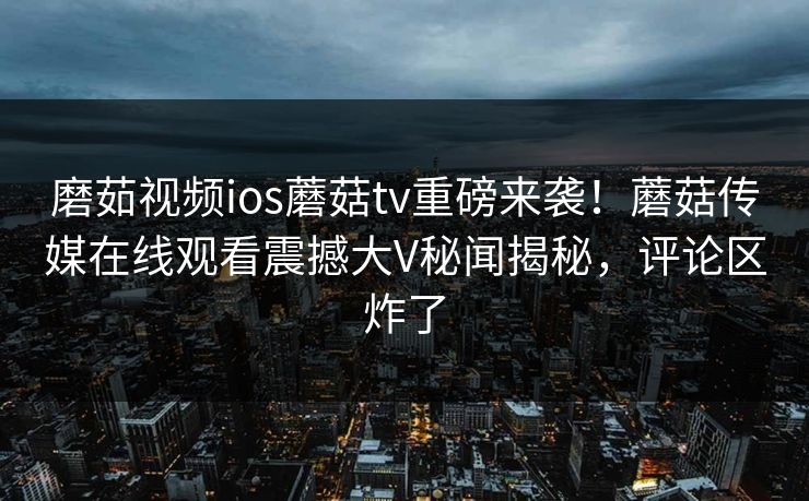 磨茹视频ios蘑菇tv重磅来袭！蘑菇传媒在线观看震撼大V秘闻揭秘，评论区炸了