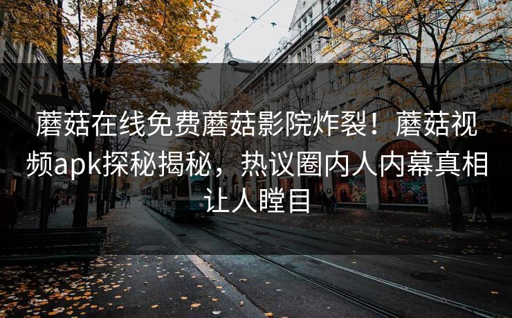 蘑菇在线免费蘑菇影院炸裂！蘑菇视频apk探秘揭秘，热议圈内人内幕真相让人瞠目