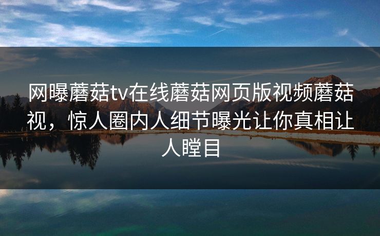 网曝蘑菇tv在线蘑菇网页版视频蘑菇视，惊人圈内人细节曝光让你真相让人瞠目