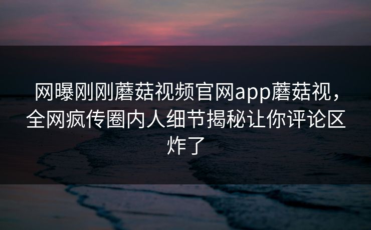 网曝刚刚蘑菇视频官网app蘑菇视，全网疯传圈内人细节揭秘让你评论区炸了