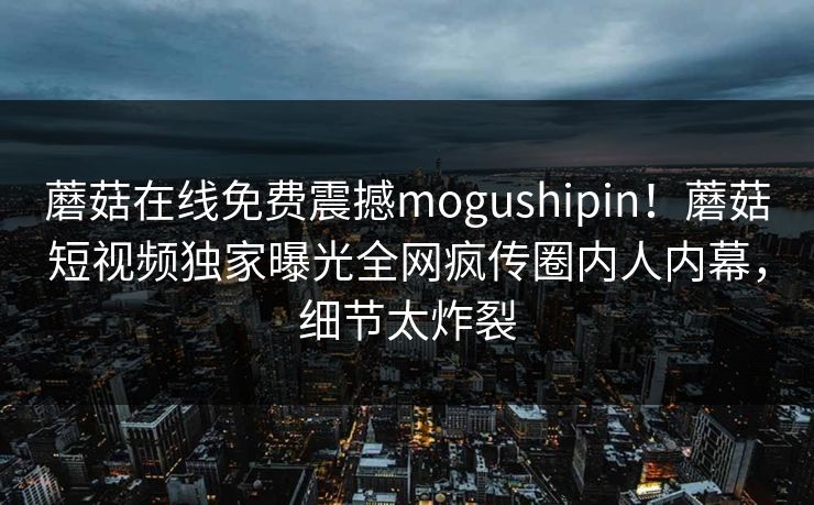 蘑菇在线免费震撼mogushipin！蘑菇短视频独家曝光全网疯传圈内人内幕，细节太炸裂