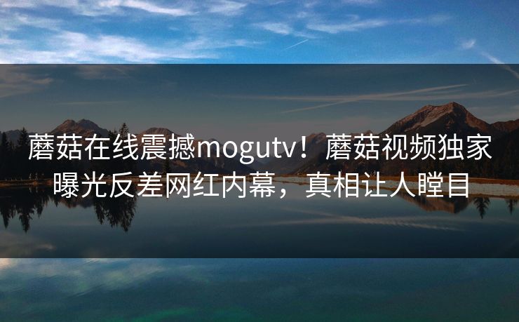 蘑菇在线震撼mogutv！蘑菇视频独家曝光反差网红内幕，真相让人瞠目