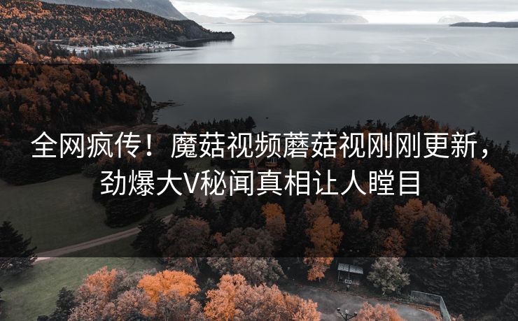 全网疯传！魔菇视频蘑菇视刚刚更新，劲爆大V秘闻真相让人瞠目