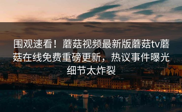 围观速看！蘑菇视频最新版蘑菇tv蘑菇在线免费重磅更新，热议事件曝光细节太炸裂