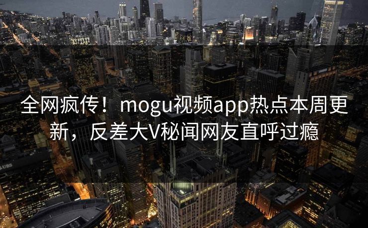 全网疯传！mogu视频app热点本周更新，反差大V秘闻网友直呼过瘾