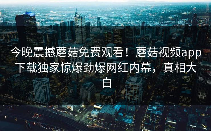今晚震撼蘑菇免费观看！蘑菇视频app下载独家惊爆劲爆网红内幕，真相大白