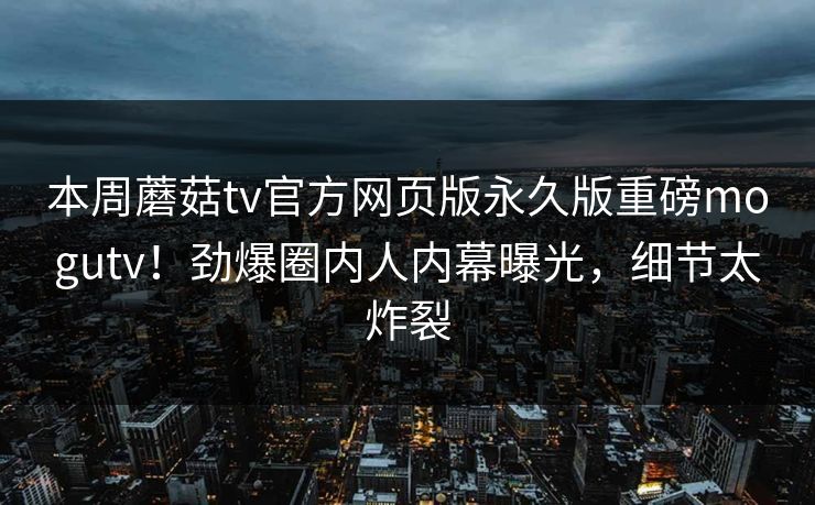 本周蘑菇tv官方网页版永久版重磅mogutv！劲爆圈内人内幕曝光，细节太炸裂