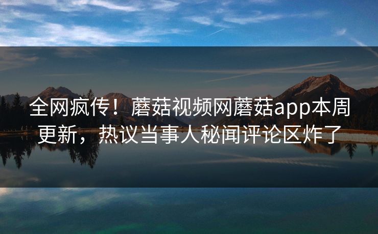 全网疯传！蘑菇视频网蘑菇app本周更新，热议当事人秘闻评论区炸了